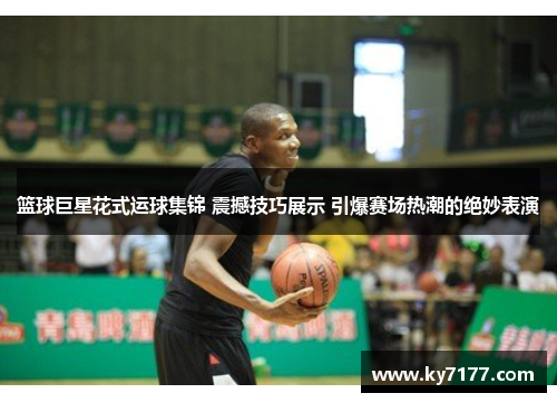 篮球巨星花式运球集锦 震撼技巧展示 引爆赛场热潮的绝妙表演