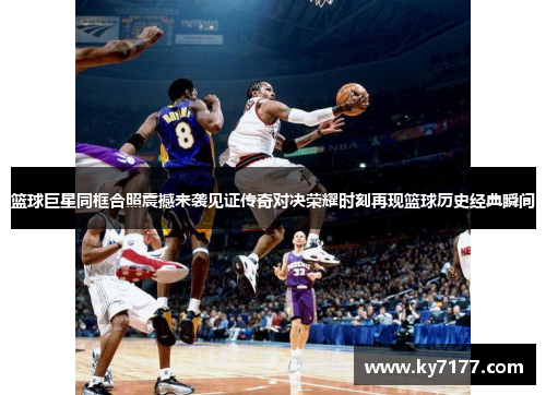 篮球巨星同框合照震撼来袭见证传奇对决荣耀时刻再现篮球历史经典瞬间