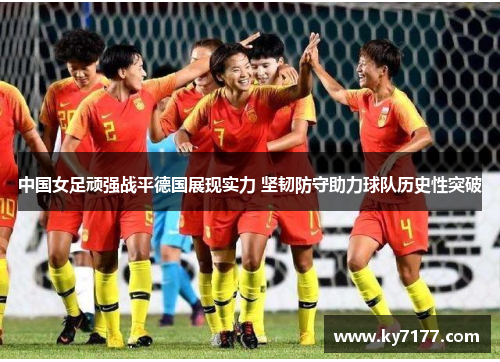 中国女足顽强战平德国展现实力 坚韧防守助力球队历史性突破